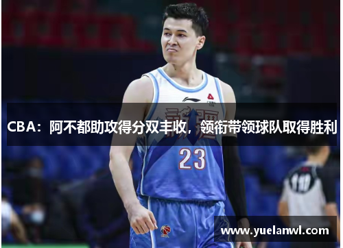 CBA：阿不都助攻得分双丰收，领衔带领球队取得胜利
